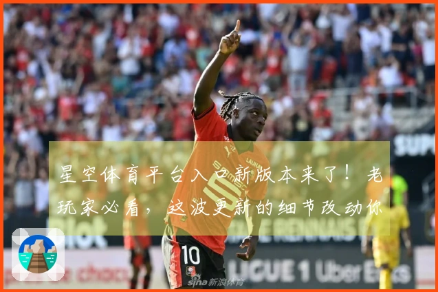 星空体育平台入口新版本来了！老玩家必看，这波更新的细节改动你get到了吗？