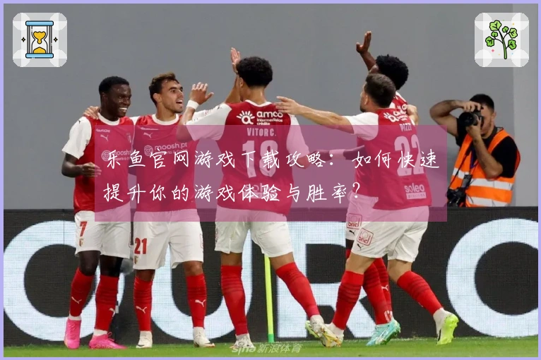 乐鱼官网游戏下载攻略：如何快速提升你的游戏体验与胜率？