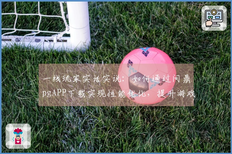 一线玩家实话实说：如何通过问鼎pgAPP下载实现性能优化，提升游戏体验？