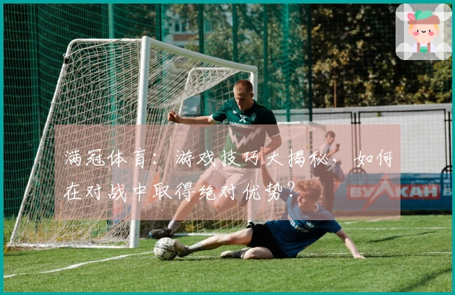 满冠体育：游戏技巧大揭秘，如何在对战中取得绝对优势？