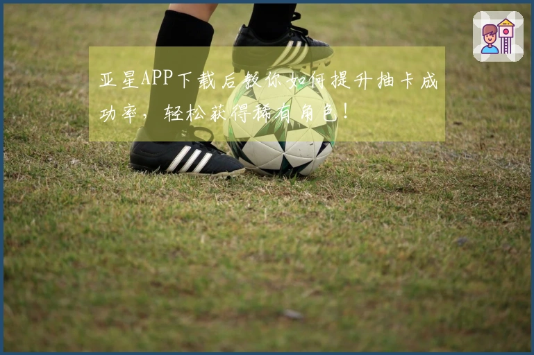 亚星APP下载后教你如何提升抽卡成功率，轻松获得稀有角色！