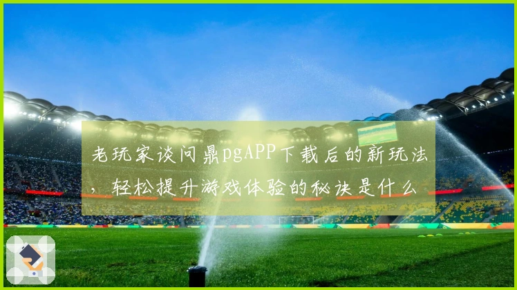 老玩家谈问鼎pgAPP下载后的新玩法，轻松提升游戏体验的秘诀是什么？