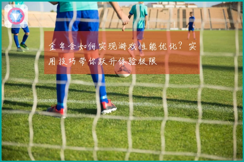 金年会如何实现游戏性能优化？实用技巧带你跃升体验极限