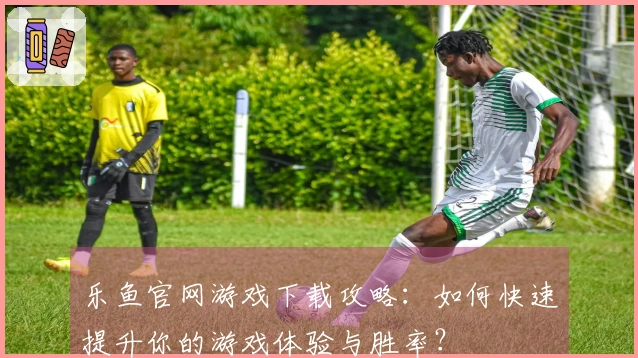 乐鱼官网游戏下载攻略：如何快速提升你的游戏体验与胜率？